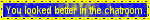 You looked better in the chatroom